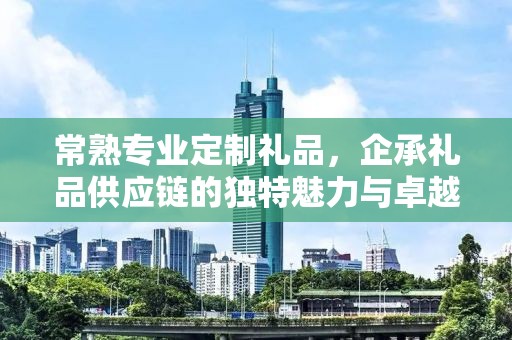 常熟专业定制礼品，企承礼品供应链的独特魅力与卓越服务